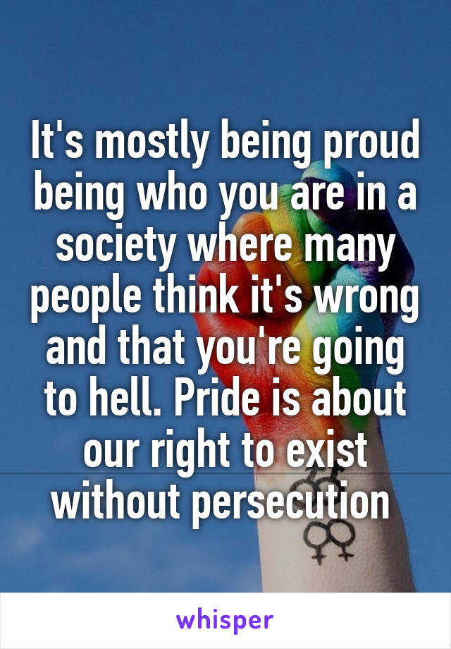 It's mostly being proud being who you are in a society where many people think it's wrong and that you're going to hell. Pride is about our right to exist without persecution 