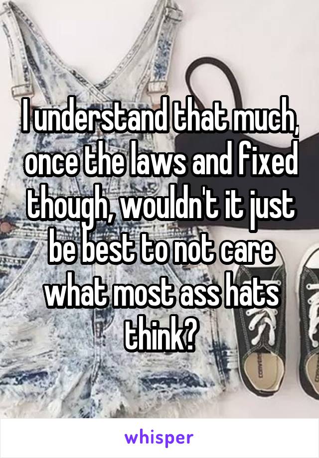 I understand that much, once the laws and fixed though, wouldn't it just be best to not care what most ass hats think?