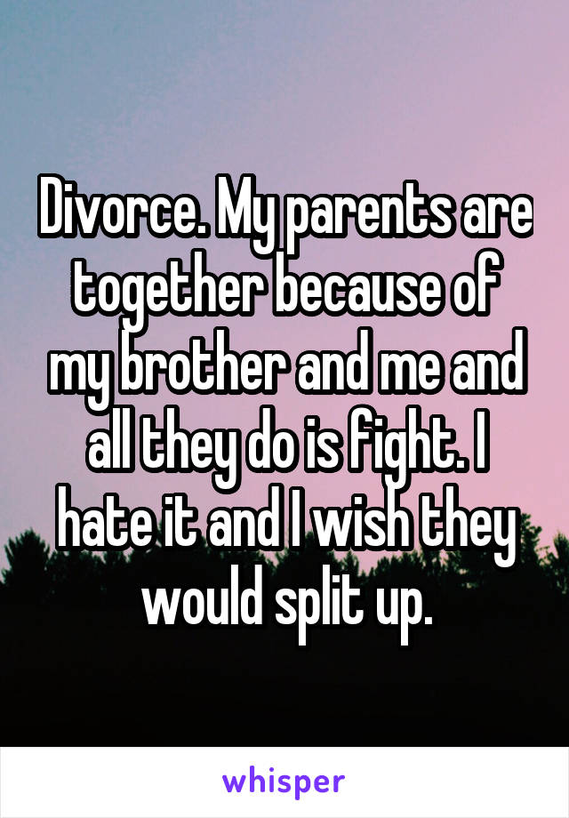 Divorce. My parents are together because of my brother and me and all they do is fight. I hate it and I wish they would split up.