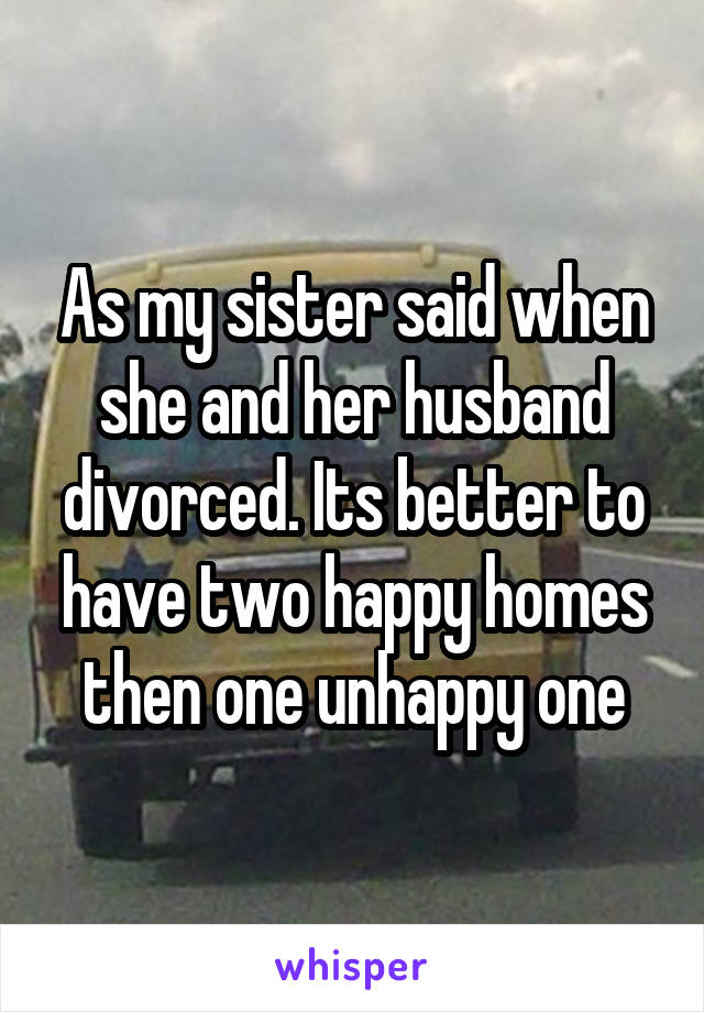 As my sister said when she and her husband divorced. Its better to have two happy homes then one unhappy one