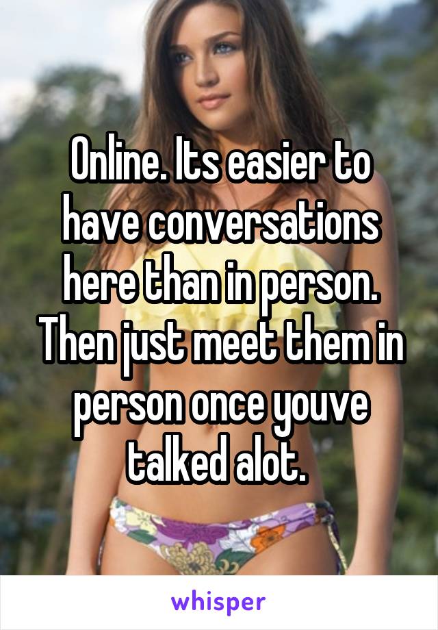 Online. Its easier to have conversations here than in person. Then just meet them in person once youve talked alot. 