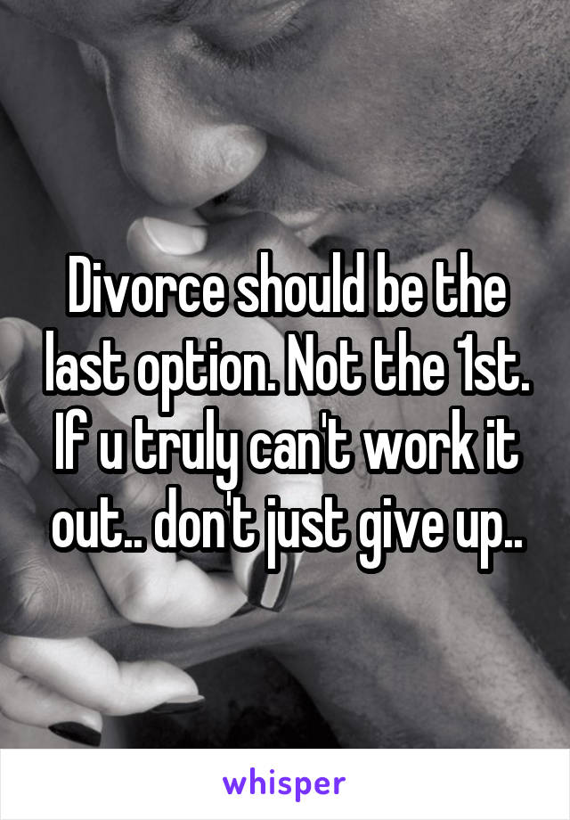 Divorce should be the last option. Not the 1st. If u truly can't work it out.. don't just give up..