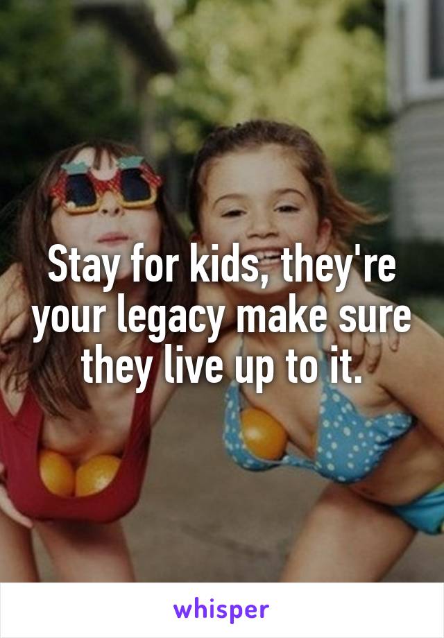 Stay for kids, they're your legacy make sure they live up to it.