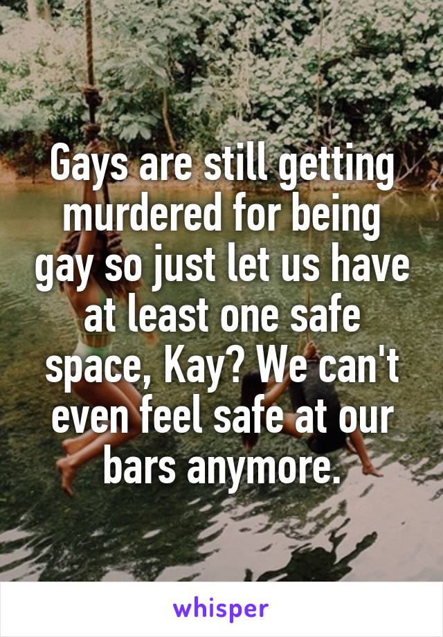 Gays are still getting murdered for being gay so just let us have at least one safe space, Kay? We can't even feel safe at our bars anymore.