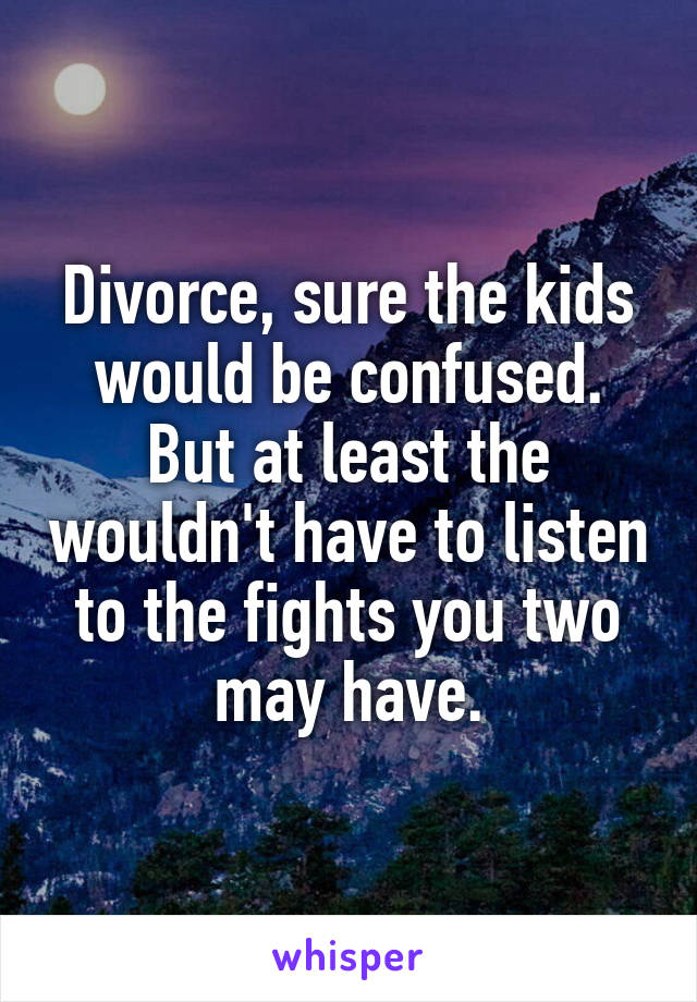 Divorce, sure the kids would be confused. But at least the wouldn't have to listen to the fights you two may have.