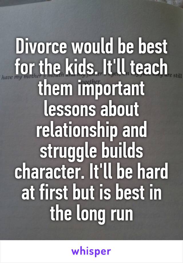 Divorce would be best for the kids. It'll teach them important lessons about relationship and struggle builds character. It'll be hard at first but is best in the long run