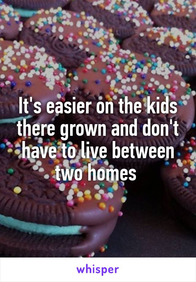 It's easier on the kids there grown and don't have to live between two homes 