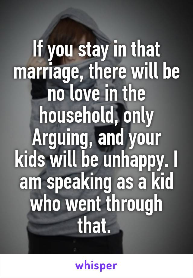 If you stay in that marriage, there will be no love in the household, only
Arguing, and your kids will be unhappy. I am speaking as a kid who went through that. 