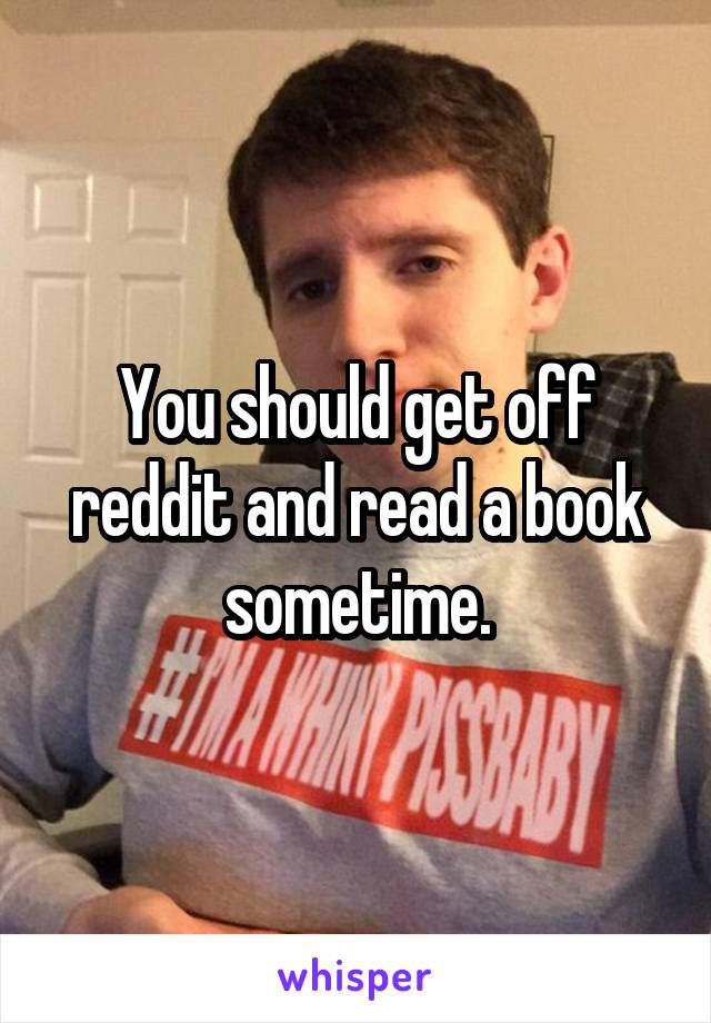 You should get off reddit and read a book sometime.