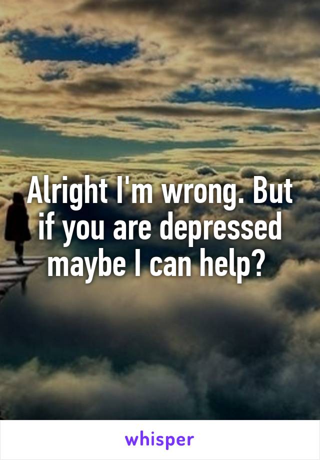 Alright I'm wrong. But if you are depressed maybe I can help? 