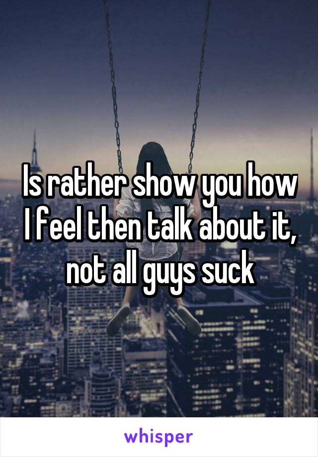 Is rather show you how I feel then talk about it, not all guys suck