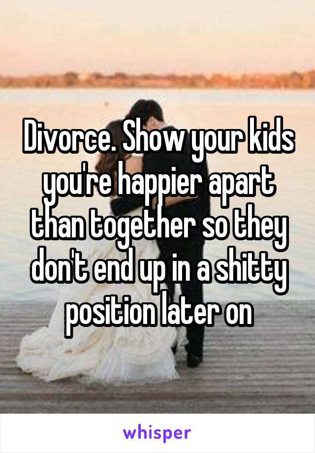 Divorce. Show your kids you're happier apart than together so they don't end up in a shitty position later on