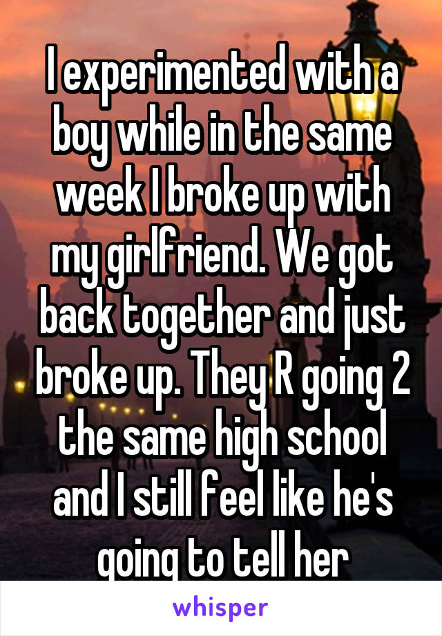 I experimented with a boy while in the same week I broke up with my girlfriend. We got back together and just broke up. They R going 2 the same high school and I still feel like he's going to tell her