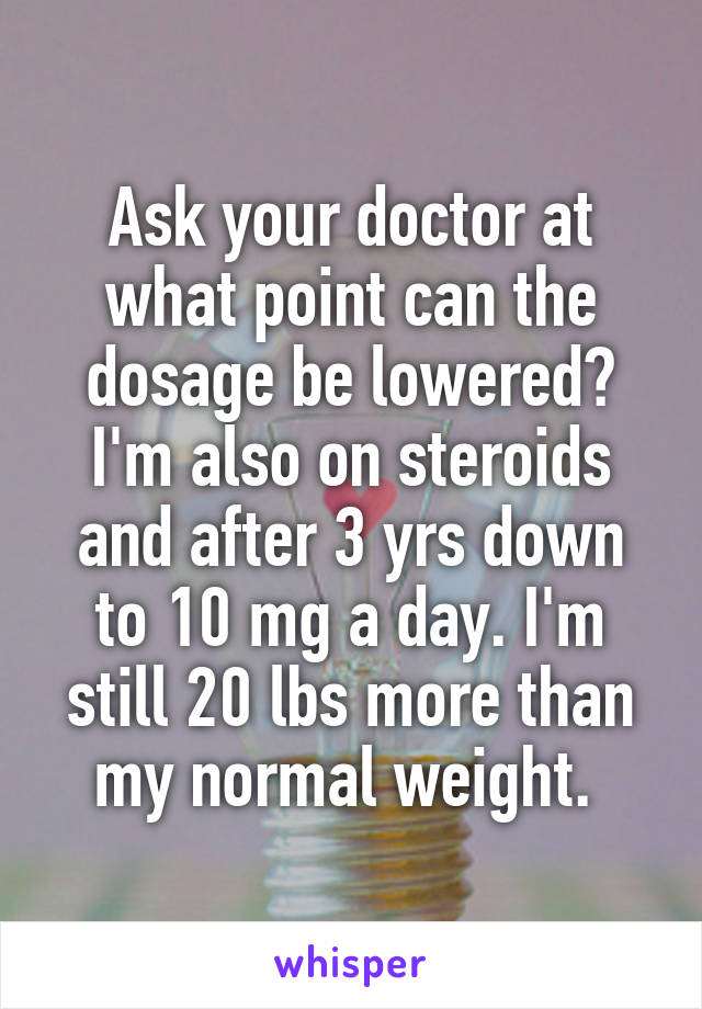 Ask your doctor at what point can the dosage be lowered? I'm also on steroids and after 3 yrs down to 10 mg a day. I'm still 20 lbs more than my normal weight. 