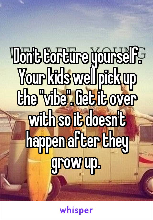 Don't torture yourself. Your kids well pick up the "vibe". Get it over with so it doesn't happen after they grow up. 