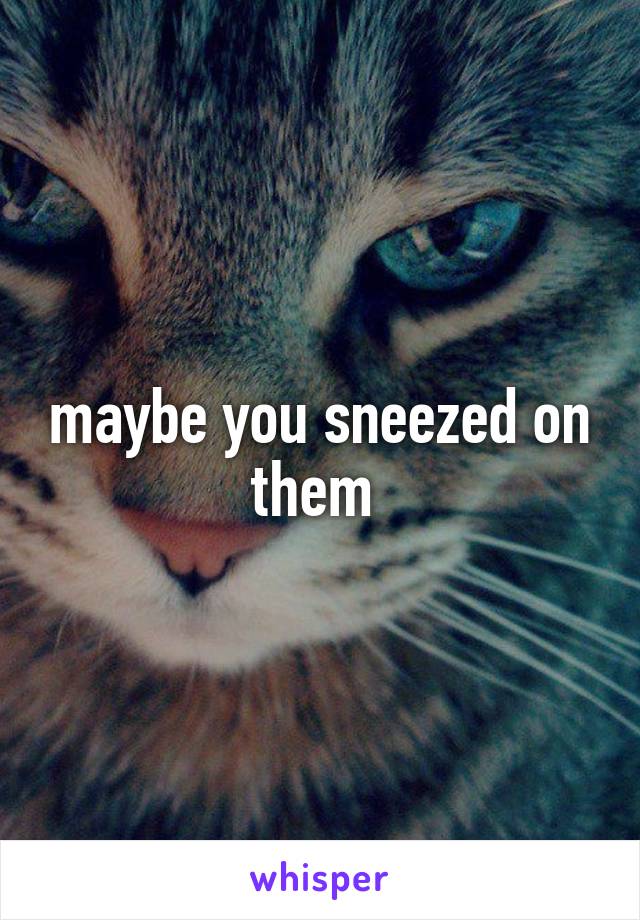 maybe you sneezed on them 