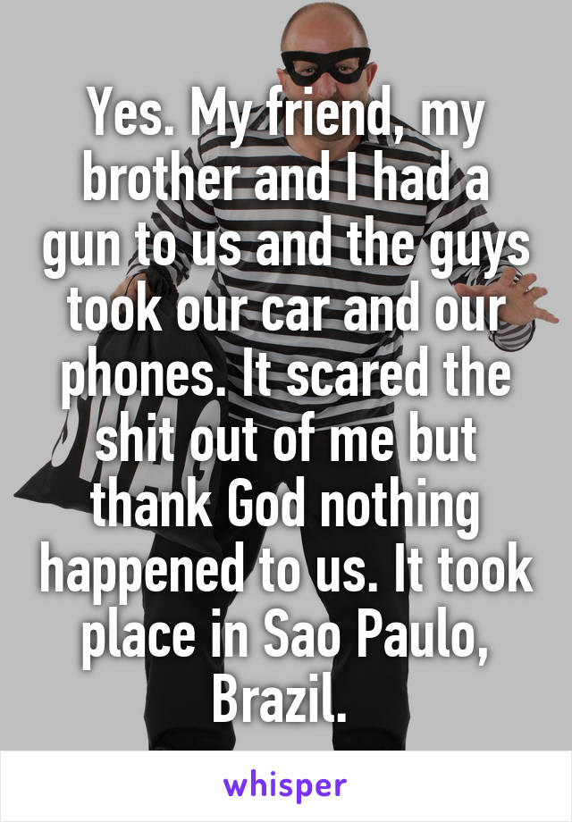 Yes. My friend, my brother and I had a gun to us and the guys took our car and our phones. It scared the shit out of me but thank God nothing happened to us. It took place in Sao Paulo, Brazil. 