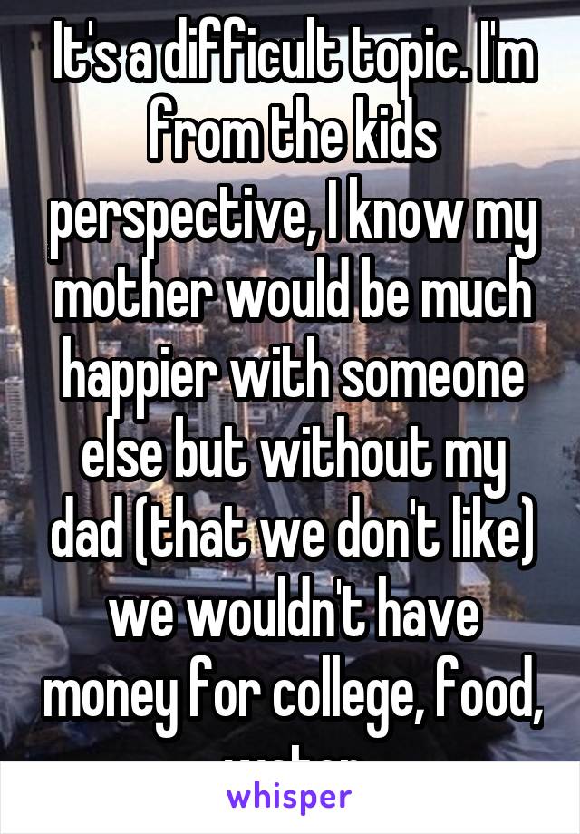 It's a difficult topic. I'm from the kids perspective, I know my mother would be much happier with someone else but without my dad (that we don't like) we wouldn't have money for college, food, water