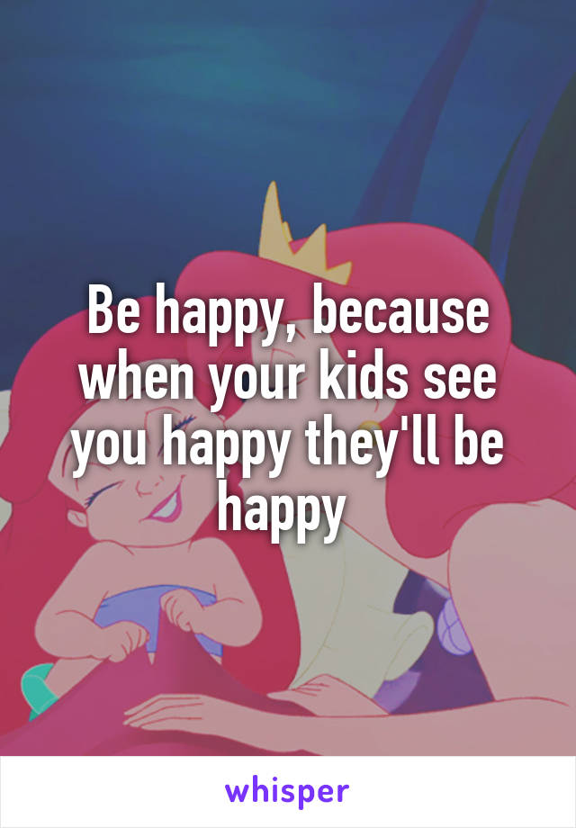 Be happy, because when your kids see you happy they'll be happy 