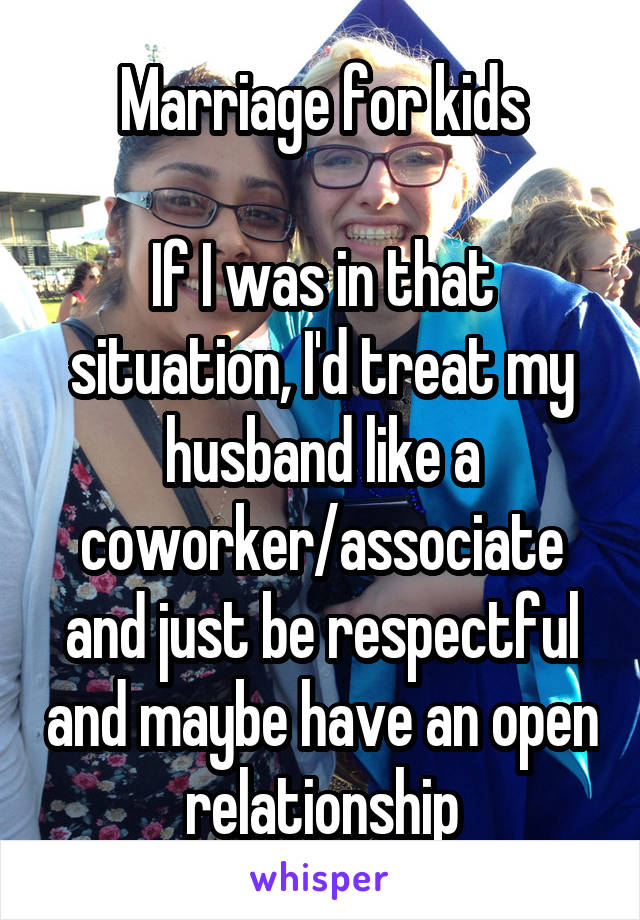 Marriage for kids

If I was in that situation, I'd treat my husband like a coworker/associate and just be respectful and maybe have an open relationship