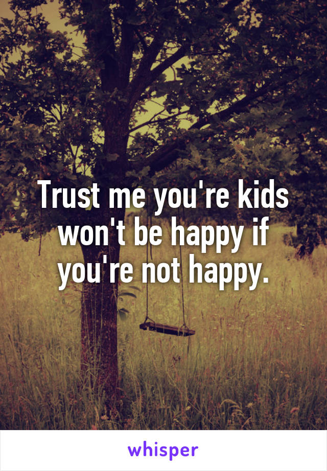 Trust me you're kids won't be happy if you're not happy.