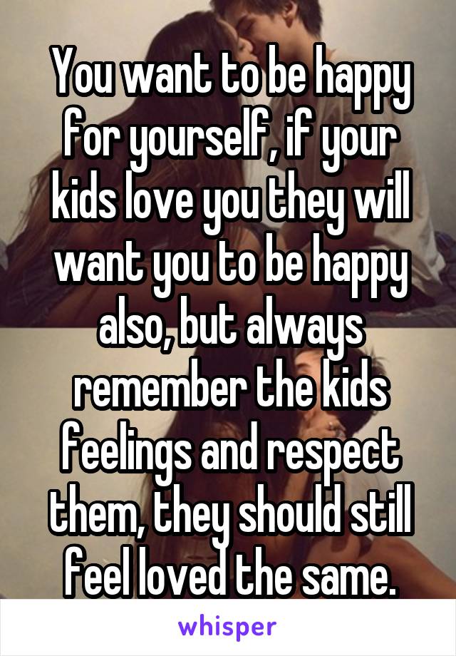 You want to be happy for yourself, if your kids love you they will want you to be happy also, but always remember the kids feelings and respect them, they should still feel loved the same.