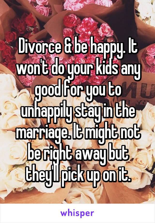 Divorce & be happy. It won't do your kids any good for you to unhappily stay in the marriage. It might not be right away but they'll pick up on it.