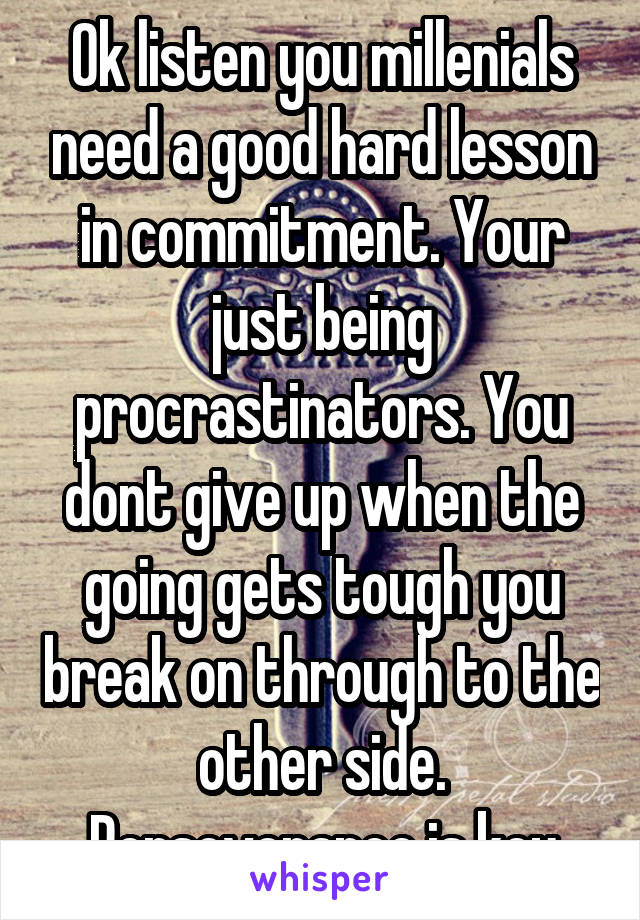 Ok listen you millenials need a good hard lesson in commitment. Your just being procrastinators. You dont give up when the going gets tough you break on through to the other side. Perseverance is key