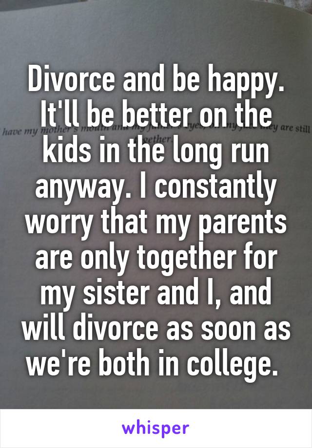 Divorce and be happy. It'll be better on the kids in the long run anyway. I constantly worry that my parents are only together for my sister and I, and will divorce as soon as we're both in college. 