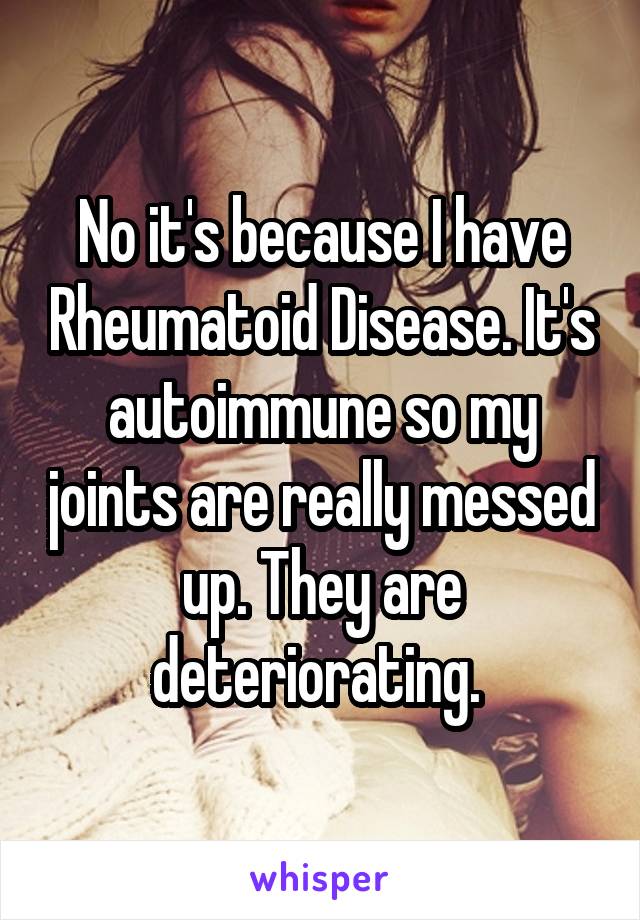 No it's because I have Rheumatoid Disease. It's autoimmune so my joints are really messed up. They are deteriorating. 