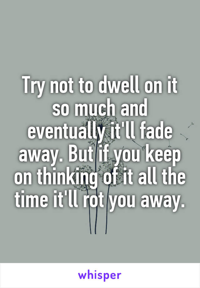 Try not to dwell on it so much and eventually it'll fade away. But if you keep on thinking of it all the time it'll rot you away.