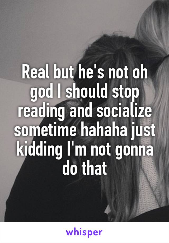 Real but he's not oh god I should stop reading and socialize sometime hahaha just kidding I'm not gonna do that