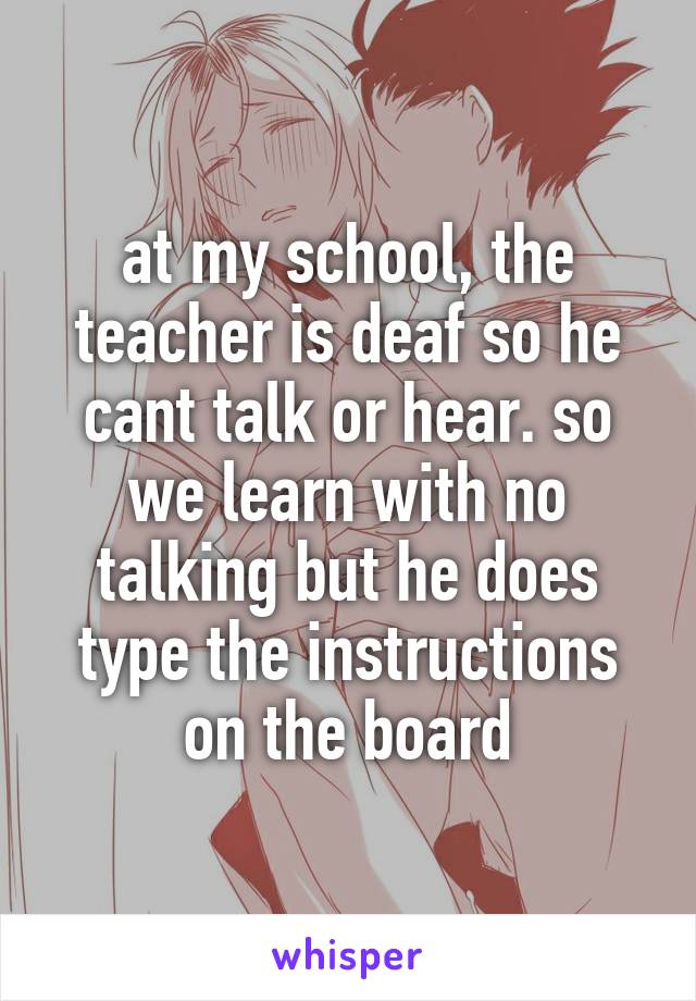 at my school, the teacher is deaf so he cant talk or hear. so we learn with no talking but he does type the instructions on the board