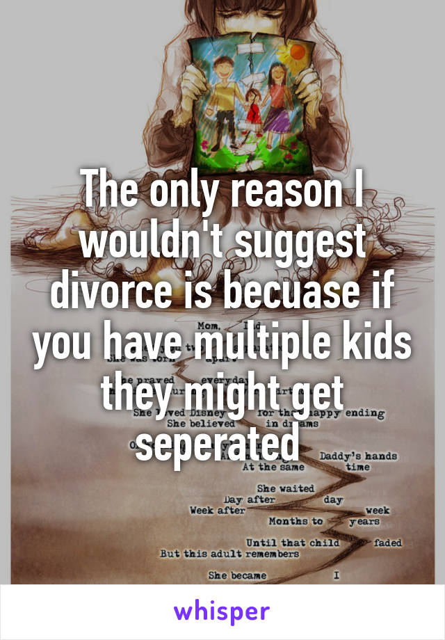 The only reason I wouldn't suggest divorce is becuase if you have multiple kids they might get seperated 