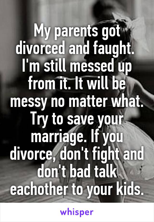 My parents got divorced and faught.  I'm still messed up from it. It will be messy no matter what. Try to save your marriage. If you divorce, don't fight and don't bad talk eachother to your kids.