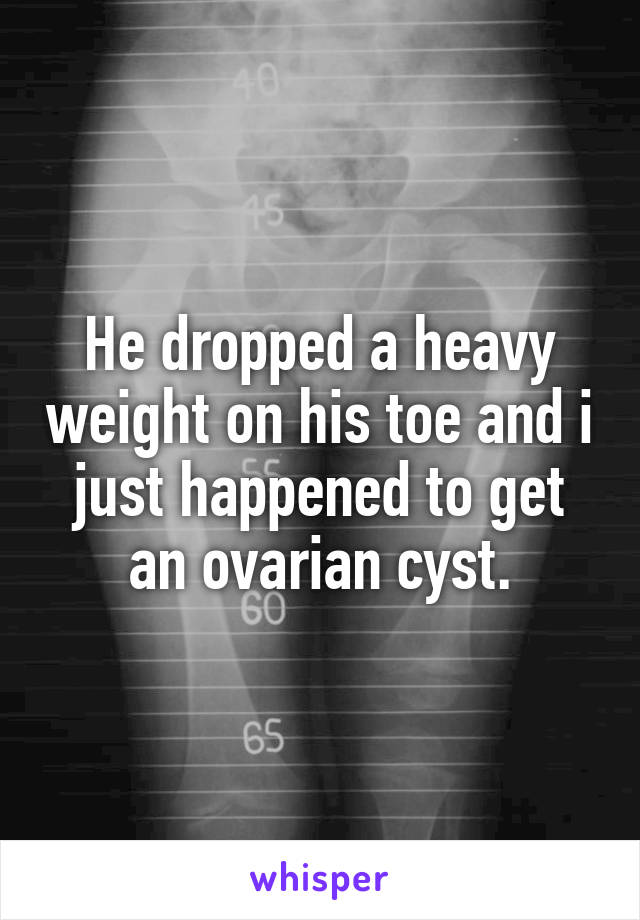 He dropped a heavy weight on his toe and i just happened to get an ovarian cyst.