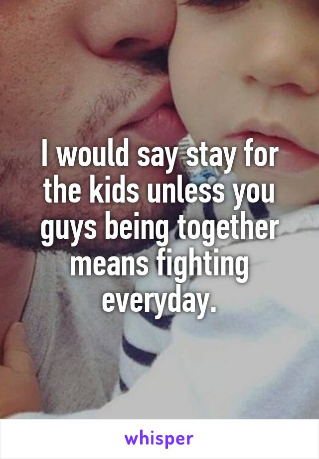 I would say stay for the kids unless you guys being together means fighting everyday.