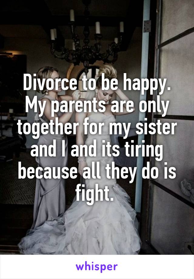 Divorce to be happy. My parents are only together for my sister and I and its tiring because all they do is fight. 