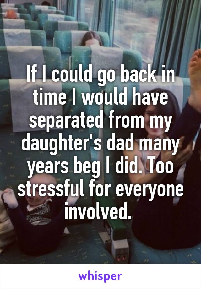 If I could go back in time I would have separated from my daughter's dad many years beg I did. Too stressful for everyone involved. 