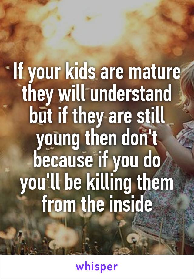 If your kids are mature they will understand but if they are still young then don't because if you do you'll be killing them from the inside