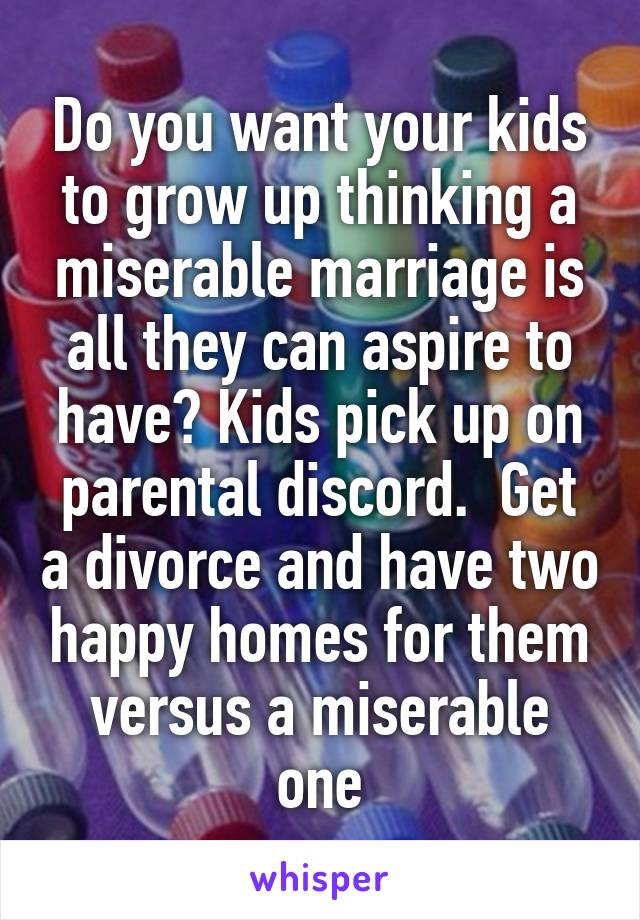 Do you want your kids to grow up thinking a miserable marriage is all they can aspire to have? Kids pick up on parental discord.  Get a divorce and have two happy homes for them versus a miserable one