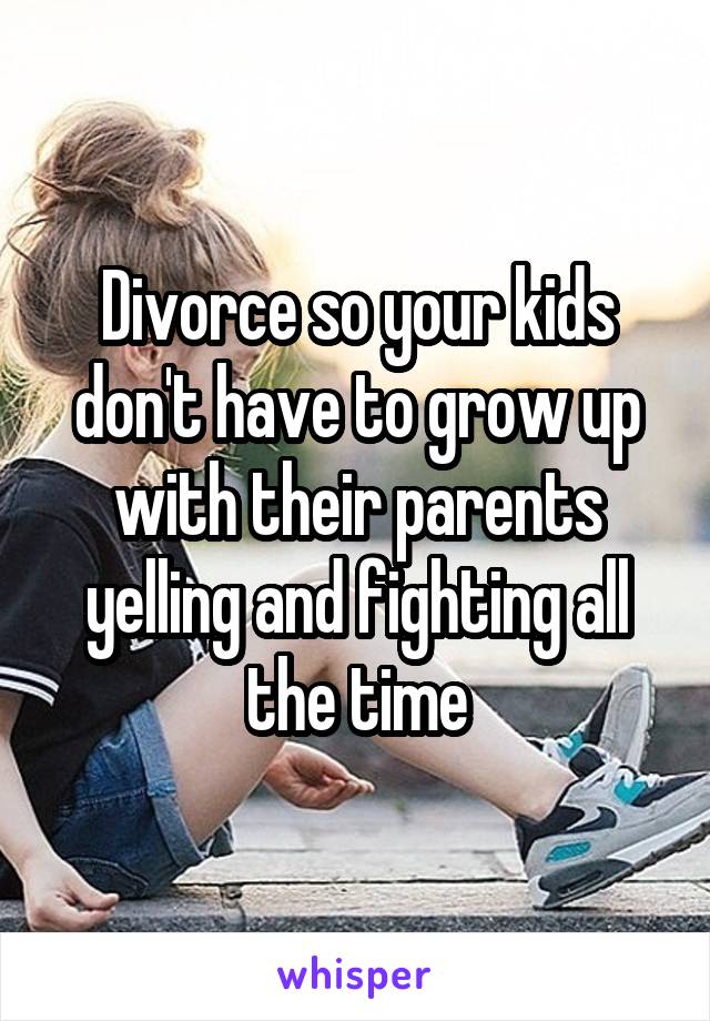 Divorce so your kids don't have to grow up with their parents yelling and fighting all the time