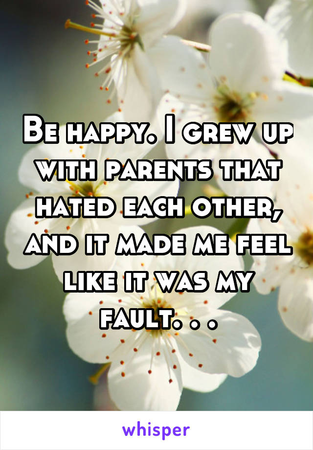 Be happy. I grew up with parents that hated each other, and it made me feel like it was my fault. . .