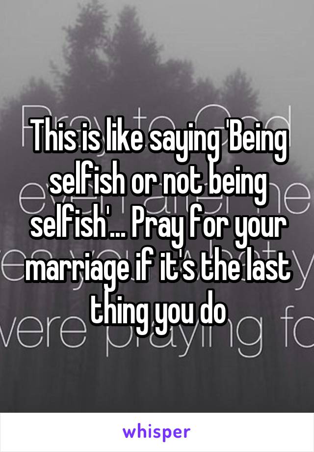 This is like saying 'Being selfish or not being selfish'... Pray for your marriage if it's the last thing you do