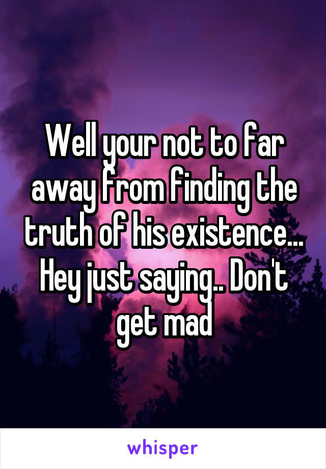 Well your not to far away from finding the truth of his existence... Hey just saying.. Don't get mad