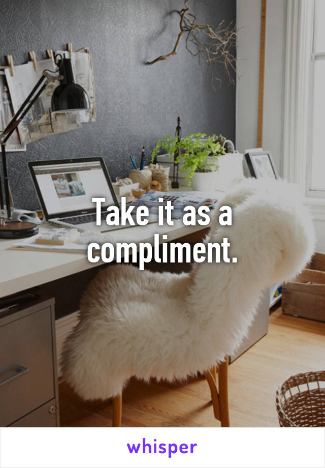 Take it as a compliment.