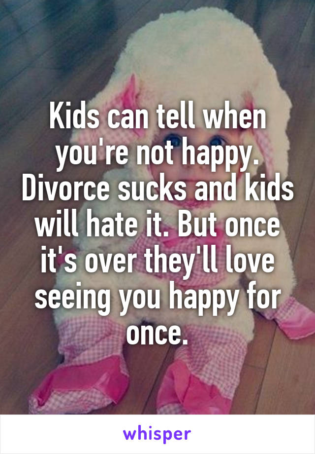 Kids can tell when you're not happy. Divorce sucks and kids will hate it. But once it's over they'll love seeing you happy for once.