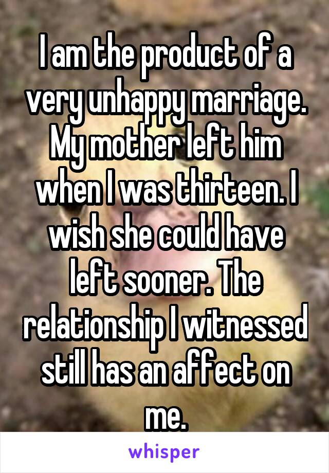 I am the product of a very unhappy marriage.
My mother left him when I was thirteen. I wish she could have left sooner. The relationship I witnessed still has an affect on me.