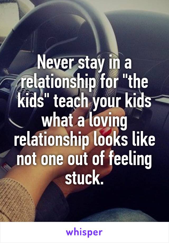 Never stay in a relationship for "the kids" teach your kids what a loving relationship looks like not one out of feeling stuck.