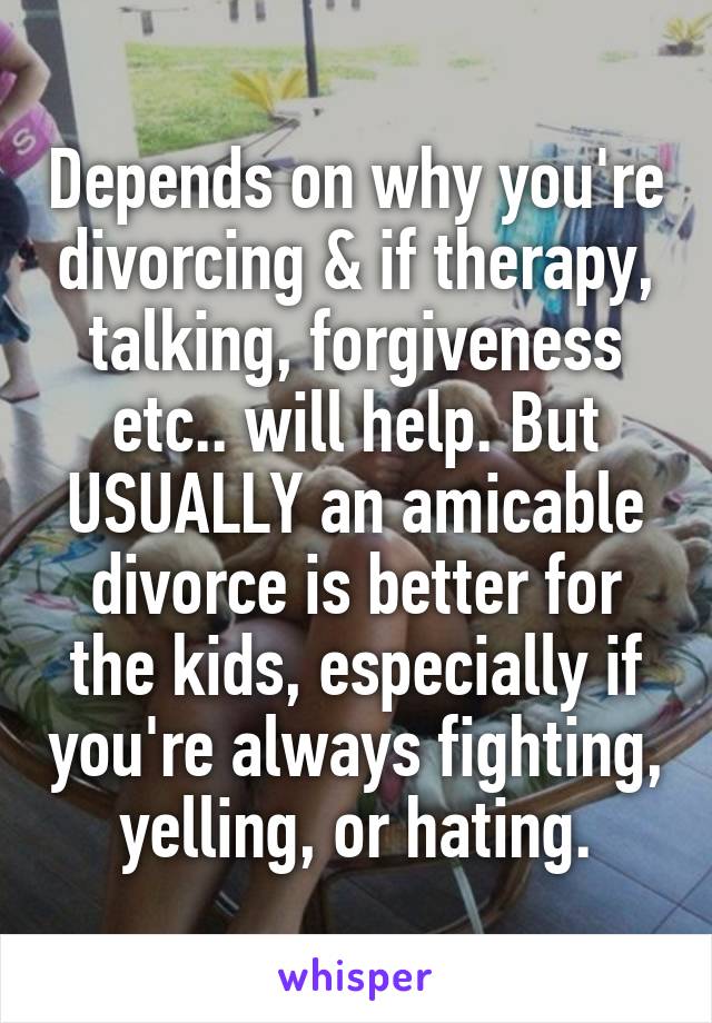 Depends on why you're divorcing & if therapy, talking, forgiveness etc.. will help. But USUALLY an amicable divorce is better for the kids, especially if you're always fighting, yelling, or hating.